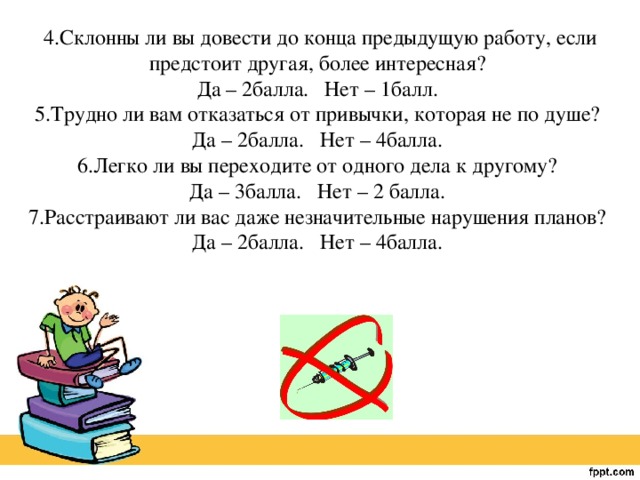 4.Склонны ли вы довести до конца предыдущую работу, если предстоит другая, более интересная?   Да – 2балла.  Нет – 1балл.   5.Трудно ли вам отказаться от привычки, которая не по душе?   Да – 2балла.  Нет – 4балла.   6.Легко ли вы переходите от одного дела к другому?   Да – 3балла.  Нет – 2 балла.   7.Расстраивают ли вас даже незначительные нарушения планов?   Да – 2балла.  Нет – 4балла. 