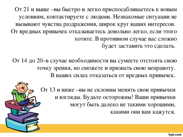 От 21 и выше –вы быстро и легко приспосабливаетесь к новым условиям, контактируете с людьми. Незнакомые ситуации не вызывают чувства раздражения, широк круг ваших интересов. От вредных привычек отказываетесь довольно легко, если этого хотите. В противном случае вас сложно будет заставить это сделать.   От 14 до 20–в случае необходимости вы сумеете отстоять свою точку зрения, но сможете и признать свою неправоту. В ваших силах отказаться от вредных привычек.   От 13 и ниже –вы не склонны менять свои привычки и взгляды. Будьте осторожны! Ваши привычки могут быть далеко не такими хорошими, какими они вам кажутся. 