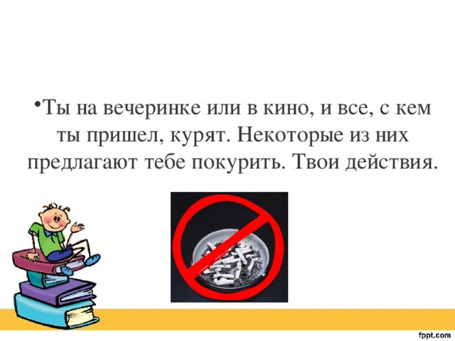 Ты на вечеринке или в кино, и все, с кем ты пришел, курят. Некоторые из них предлагают тебе покурить. Твои действия.