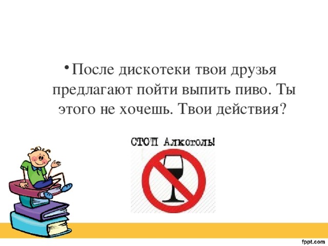 После дискотеки твои друзья предлагают пойти выпить пиво. Ты этого не хочешь. Твои действия?