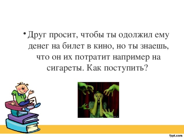 Друг просит, чтобы ты одолжил ему денег на билет в кино, но ты знаешь, что он их потратит например на сигареты. Как поступить?