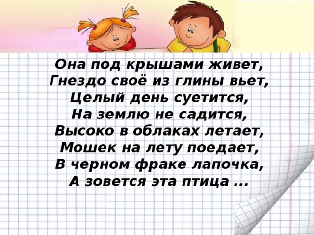 Она под крышами живет,  Гнездо своё из глины вьет,  Целый день суетится,  На землю не садится,  Высоко в облаках летает,  Мошек на лету поедает,  В черном фраке лапочка,  А зовется эта птица ...