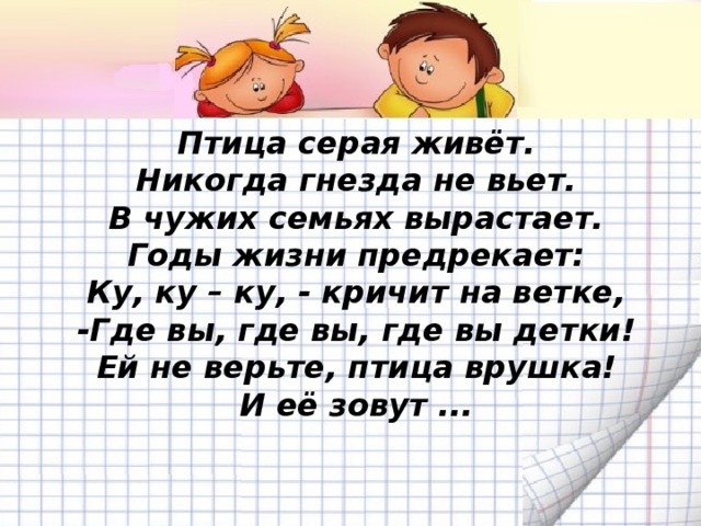 Птица серая живёт.  Никогда гнезда не вьет.  В чужих семьях вырастает.  Годы жизни предрекает:  Ку, ку – ку, - кричит на ветке,  -Где вы, где вы, где вы детки!  Ей не верьте, птица врушка!  И её зовут ...