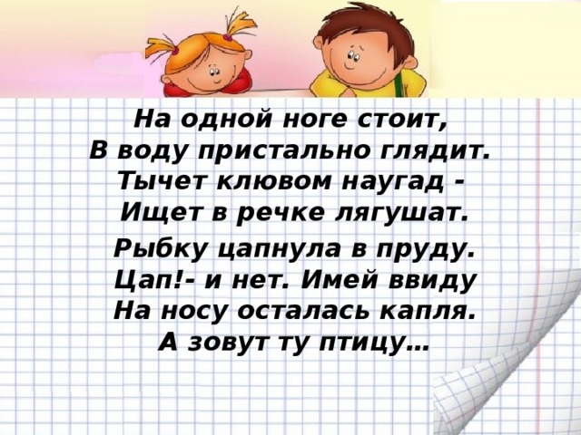 На одной ноге стоит,  В воду пристально глядит.  Тычет клювом наугад -  Ищет в речке лягушат. Рыбку цапнула в пруду.  Цап!- и нет. Имей ввиду  На носу осталась капля.  А зовут ту птицу…