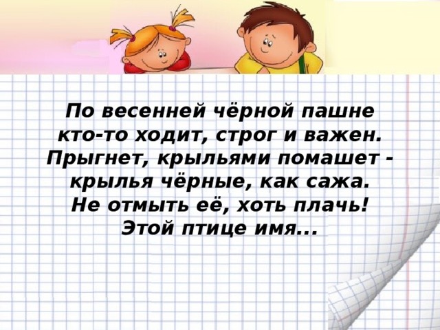 По весенней чёрной пашне  кто-то ходит, строг и важен.  Прыгнет, крыльями помашет -  крылья чёрные, как сажа.  Не отмыть её, хоть плачь!  Этой птице имя...