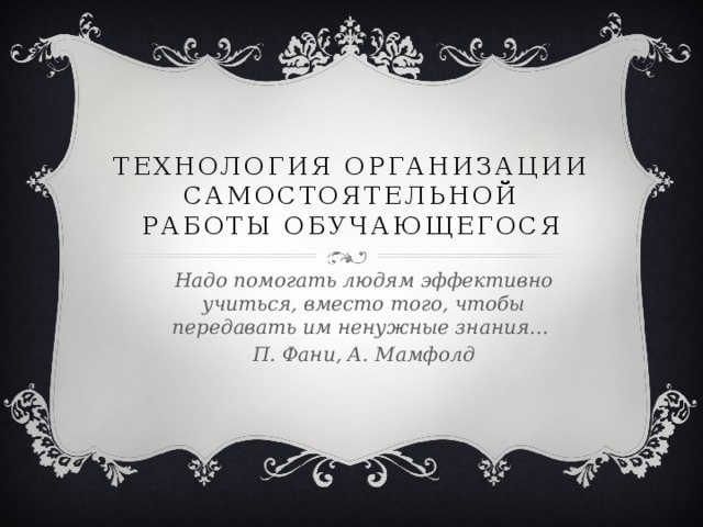 Технология организации самостоятельной работы обучающегося Надо помогать людям эффективно учиться, вместо того, чтобы передавать им ненужные знания… П. Фани, А. Мамфолд