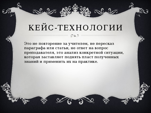 Кейс-технологии Это не повторение за учителем, не пересказ параграфа или статьи, не ответ на вопрос преподавателя, это анализ конкретной ситуации, которая заставляет поднять пласт полученных знаний и применить их на практике.