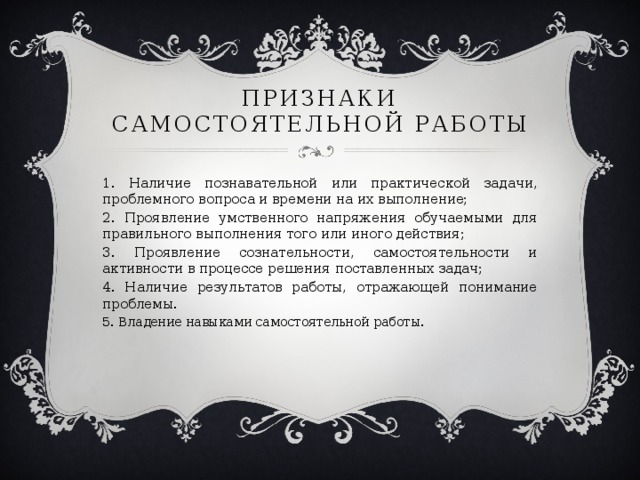 Признаки самостоятельной работы 1. Наличие познавательной или практической задачи, проблемного вопроса и времени на их выполнение; 2. Проявление умственного напряжения обучаемыми для правильного выполнения того или иного действия; 3. Проявление сознательности, самостоятельности и активности в процессе решения поставленных задач; 4. Наличие результатов работы, отражающей понимание проблемы. 5. Владение навыками самостоятельной работы.