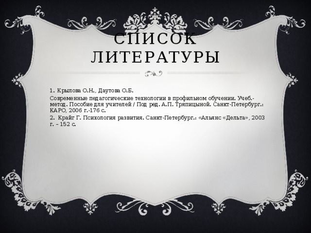 Список Литературы 1.  Крылова О.Н., Даутова О.Б. Современные педагогические технологии в профильном обучении. Учеб.-метод. Пособие для учителей / Под ред. А.П. Тряпицыной. Санкт-Петербург.: КАРО, 2006 г.-176 с. 2. Крайг Г. Психология развития. Санкт-Петербург.: «Альянс «Дельта», 2003 г. – 152 с.