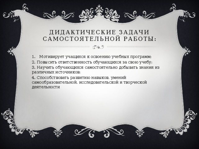 Дидактические задачи самостоятельной работы: Мотивирует учащихся к освоению учебных программ; 2. Повысить ответственность обучающихся за свою учебу; 3. Научить обучающихся самостоятельно добывать знания из различных источников; 4. Способствовать развитию навыков, умений самообразовательной, исследовательской и творческой деятельности