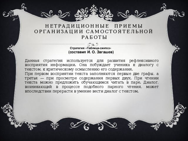 Нетрадиционные приемы организации самостоятельной работы Стратегия «Таблица-синтез»  (составил И. О. Загашев)   Данная стратегия используется для развития рефлексивного восприятия информации. Она побуждает ученика к диалогу с текстом, к критическому осмыслению его содержания. При первом восприятии текста заполняются первые две графы, а третья — при просмотре содержания первых двух. При чтении текста можно предложить обучающимся читать в паре. Диалог, возникающий в процессе подобного парного чтения, может впоследствии перерасти в умение вести диалог с текстом.