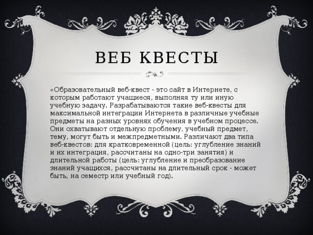 Веб квесты «Образовательный веб-квест - это сайт в Интернете, с которым работают учащиеся, выполняя ту или иную учебную задачу. Разрабатываются такие веб-квесты для максимальной интеграции Интернета в различные учебные предметы на разных уровнях обучения в учебном процессе. Они охватывают отдельную проблему, учебный предмет, тему, могут быть и межпредметными. Различают два типа веб-квестов: для кратковременной (цель: углубление знаний и их интеграция, рассчитаны на одно-три занятия) и длительной работы (цель: углубление и преобразование знаний учащихся, рассчитаны на длительный срок - может быть, на семестр или учебный год).