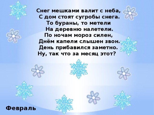 Снег мешками валит с неба, С дом стоят сугробы снега. То бураны, то метели На деревню налетели. По ночам мороз силен, Днём капели слышен звон. День прибавился заметно. Ну, так что за месяц этот?   Февраль