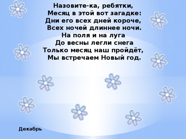 Назовите-ка, ребятки, Месяц в этой вот загадке: Дни его всех дней короче, Всех ночей длиннее ночи. На поля и на луга До весны легли снега Только месяц наш пройдёт, Мы встречаем Новый год.         Декабрь