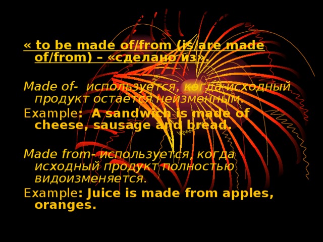 Грамматическая структура « to be made of/from (is/are made of/from) – «сделано из».  Made of- используется, когда исходный продукт остаётся неизменным . Example : A sandwich is made of cheese, sausage and bread.   Made from- используется, когда исходный продукт полностью видоизменяется. Example : Juice is made from apples, oranges.