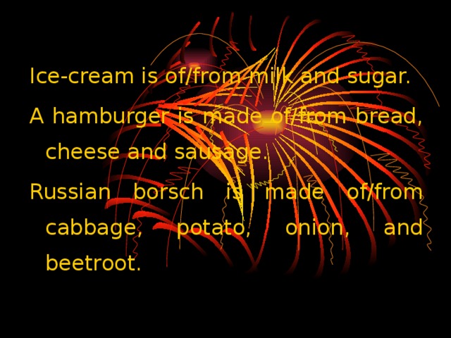 Ice-cream is of/from milk and sugar. A hamburger is made of/from bread, cheese and sausage. Russian borsch is made of/from cabbage, potato, onion, and beetroot.