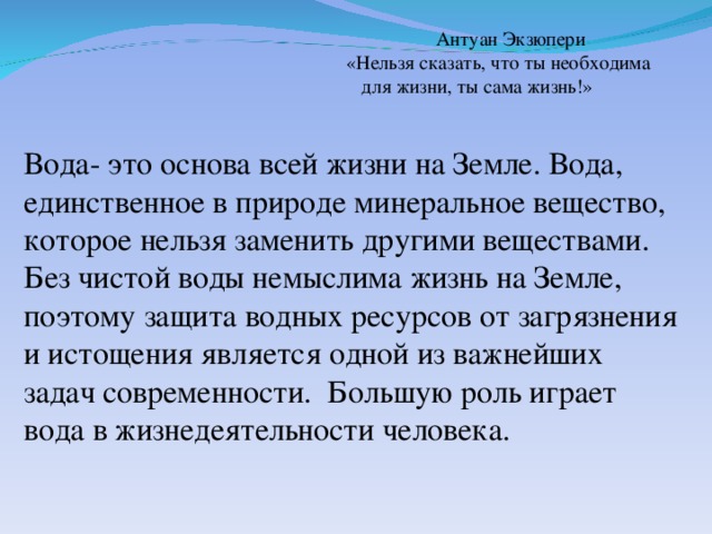 Антуан Экзюпери «Нельзя сказать, что ты необходима  для жизни, ты сама жизнь!» Вода- это основа всей жизни на Земле. Вода, единственное в природе минеральное вещество, которое нельзя заменить другими веществами. Без чистой воды немыслима жизнь на Земле, поэтому защита водных ресурсов от загрязнения и истощения является одной из важнейших задач современности. Большую роль играет вода в жизнедеятельности человека.