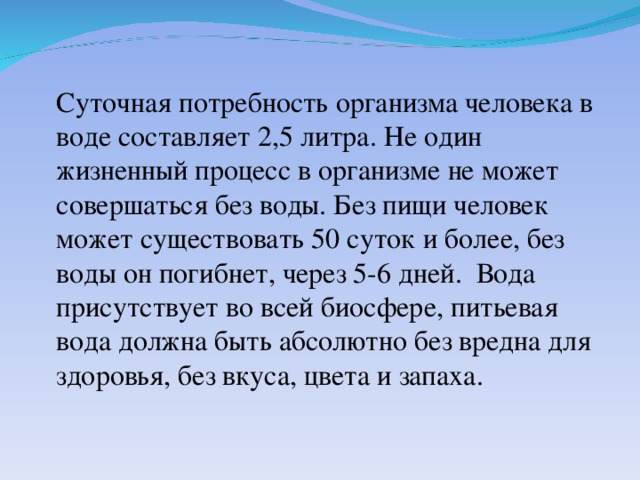 Суточная потребность организма человека в воде составляет 2,5 литра. Не один жизненный процесс в организме не может совершаться без воды. Без пищи человек может существовать 50 суток и более, без воды он погибнет, через 5-6 дней. Вода присутствует во всей биосфере, питьевая вода должна быть абсолютно без вредна для здоровья, без вкуса, цвета и запаха.