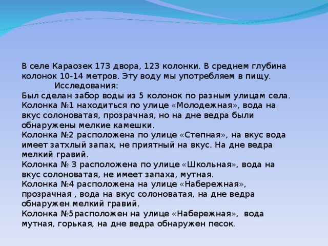 В селе Караозек 173 двора, 123 колонки. В среднем глубина колонок 10-14 метров. Эту воду мы употребляем в пищу.  Исследования: Был сделан забор воды из 5 колонок по разным улицам села. Колонка №1 находиться по улице «Молодежная», вода на вкус солоноватая, прозрачная, но на дне ведра были обнаружены мелкие камешки. Колонка №2 расположена по улице «Степная», на вкус вода имеет затхлый запах, не приятный на вкус. На дне ведра мелкий гравий. Колонка № 3 расположена по улице «Школьная», вода на вкус солоноватая, не имеет запаха, мутная. Колонка №4 расположена на улице «Набережная», прозрачная , вода на вкус солоноватая, на дне ведра обнаружен мелкий гравий. Колонка №5расположен на улице «Набережная», вода мутная, горькая, на дне ведра обнаружен песок.