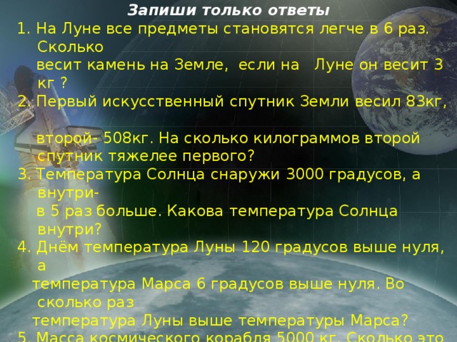 Запиши только ответы  1. На Луне все предметы становятся легче в 6 раз. Сколько  весит камень на Земле, если на   Луне он весит 3 кг ?    2. Первый искусственный спутник Земли весил 83кг,  второй- 508кг. На сколько килограммов второй спутник тяжелее первого?  3. Температура Солнца снаружи 3000 градусов, а внутри-  в 5 раз больше. Какова температура Солнца внутри?  4. Днём температура Луны 120 градусов выше нуля, а  температура Марса 6 градусов выше нуля. Во сколько раз  температура Луны выше температуры Марса?  5. Масса космического корабля 5000 кг. Сколько это тонн?  6. Масса одного спутника Земли составляет 84000 г. А  другого - ¾ . Чему равна масса другого спутника в кг?  7. «Каждые сутки на земную атмосферу выпадает 9900 кг  метеоритных веществ. Из них 4400 кг метеоров, остальное  метеориты. Сколько кг метеоритов выпадает на земную  атмосферу?» 