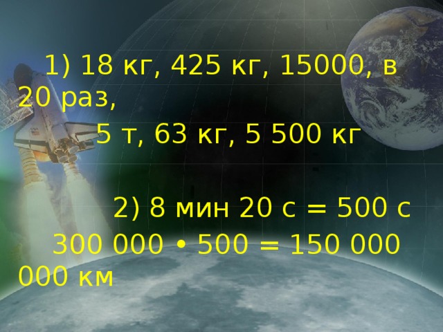 1) 18 кг, 425 кг, 15000, в 20 раз,  5 т, 63 кг, 5 500 кг  2) 8 мин 20 с = 500 с  300 000 • 500 = 150 000 000 км