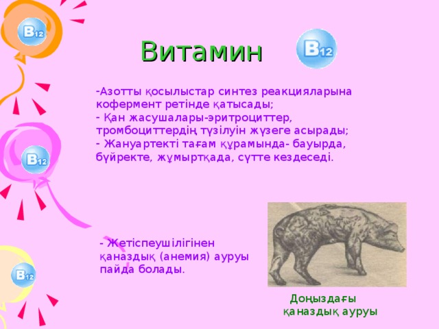 Витамин  Азотты қосылыстар синтез реакцияларына кофермент ретінде қатысады;  Қан жасушалары-эритроциттер, тромбоциттердің түзілуін жүзеге асырады;  Жануартекті тағам құрамында- бауырда, бүйректе, жұмыртқада, сүтте кездеседі. - Жетіспеушілігінен қаназдық (анемия) ауруы пайда болады.  Доңыздағы қаназдық ауруы 17