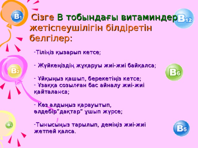 Сізге В тобындағы витаминдер жетіспеушілігін білдіретін белгілер: Тіліңіз қызарып кетсе;  Жүйкеңіздің жұқаруы жиі-жиі байқалса;  Ұйқыңыз қашып, берекетіңіз кетсе;  Ұзаққа созылған бас айналу жиі-жиі қайталанса;  Көз алдыңыз қарауытып, әлдебір”дақтар” ұшып жүрсе; Тынысыңыз тарылып, деміңіз жиі-жиі жетпей қалса. 18