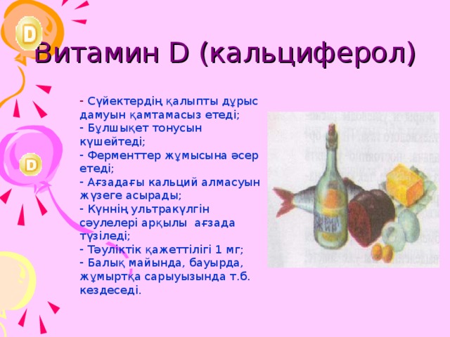 Витамин D (кальциферол)  Сүйектердің қалыпты дұрыс дамуын қамтамасыз етеді;  Бұлшықет тонусын күшейтеді;  Ферменттер жұмысына әсер етеді;  Ағзадағы кальций алмасуын жүзеге асырады;  Күннің ультракүлгін сәулелері арқылы ағзада түзіледі;  Тәуліктік қажеттілігі 1 мг;  Балық майында, бауырда, жұмыртқа сарыуызында т.б. кездеседі. 23