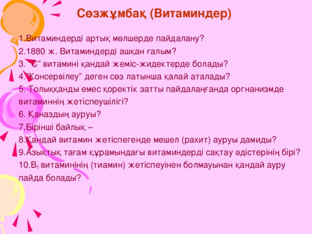 Сөзжұмбақ (Витаминдер) 1.Витаминдерді артық мөлшерде пайдалану? 2.1880 ж. Витаминдерді ашқан ғалым? 3. “С” витамині қандай жеміс-жидектерде болады? 4.”Консервілеу” деген сөз латынша қалай аталады? 5. Толыққанды емес қоректік затты пайдалаңғанда оргнанизмде витаминнің жетіспеушілігі? 6. Қаназдың ауруы? 7.Бірінші байлық – 8.Қандай витамин жетіспегенде мешел (рахит) ауруы дамиды? 9.Азықтық тағам құрамындағы витаминдерді сақтау әдістерінің бірі? 10.В 1 витаминінің (тиамин) жетіспеуінен болмауынан қандай ауру пайда болады? 27