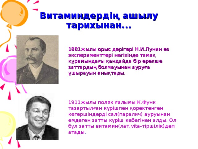 Витаминдердің ашылу тарихынан... 1881жылы орыс дәрігері Н.И.Лунин өз эксперименттері негізінде тамақ құрамындағы қандайда бір ерекше заттардың болмауынан ауруға ұшырауын анықтады. 1911жылы поляк ғалымы К.Функ тазартылған күрішпен қоректенген көгершіндерді сал(паралич) ауруынан емдеген затты күріш кебегінен алды. Ол бұл затты витамин(лат. vita- тіршілік)деп атады . 7