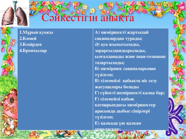 Сәйкестігін анықта 1.Мұрын қуысы 2.Көмей 3.Кеңірдек 4.Бронхылар  А) шеміршекті жартылай сақиналардан турады; Ә) ауа жылытылады, зарарсыздандырылады, ылғалданады және шаң-тозаңнан тазартылады; Б) шеміршек сақиналарынан түзілген; В) сілемейлі қабықта иіс сезу жасушалары болады Г) сүйекті шеміршекті қалқа бар; Ғ) сілемейлі қабық қатпарындағы шеміршектер арасында дыбыс сіңірлері түзілген; Е) қалқада үш қалқан орналасқан; Ж) дыбыс түзіледі