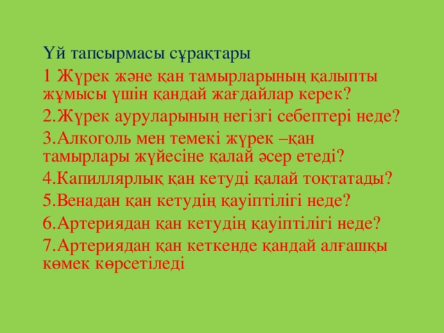 Үй тапсырмасы сұрақтары 1 Жүрек және қан тамырларының қалыпты жұмысы үшін қандай жағдайлар керек? 2.Жүрек ауруларының негізгі себептері неде? 3.Алкоголь мен темекі жүрек –қан тамырлары жүйесіне қалай әсер етеді? 4.Капиллярлық қан кетуді қалай тоқтатады? 5.Венадан қан кетудің қауіптілігі неде? 6.Артериядан қан кетудің қауіптілігі неде? 7.Артериядан қан кеткенде қандай алғашқы көмек көрсетіледі