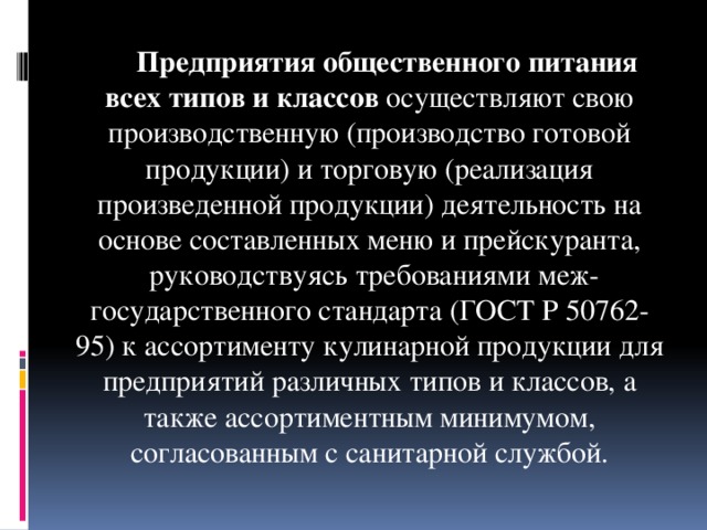 Предприятия общественного питания всех типов и классов осуществляют свою производственную (производство готовой продукции) и торговую (реализация произведенной продукции) деятельность на основе составленных меню и прейскуранта, руководствуясь требованиями меж­государственного стандарта (ГОСТ Р 50762-95) к ассортименту кулинарной продукции для предприятий различных типов и классов, а также ассортиментным минимумом, согласованным с санитарной службой.