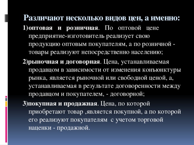 Различают несколько видов цен, а именно:   1)  оптовая и розничная . По оптовой цене предприятие-изготовитель реализует свою продукцию оптовым покупателям, а по розничной - товары реализуют непосредственно населению; 2)рыночная и договорная . Цена, устанавливаемая продавцом в зависимости от изменения конъюнктуры рынка, является рыночной или свободной ценой, а, устанавливаемая в результате договоренности между продавцом и покупателем, - договорной; 3)покупная и продажная . Цена, по которой приобретают товар ,является покупной, а по которой его реализуют покупателям с учетом торговой наценки - продажной.