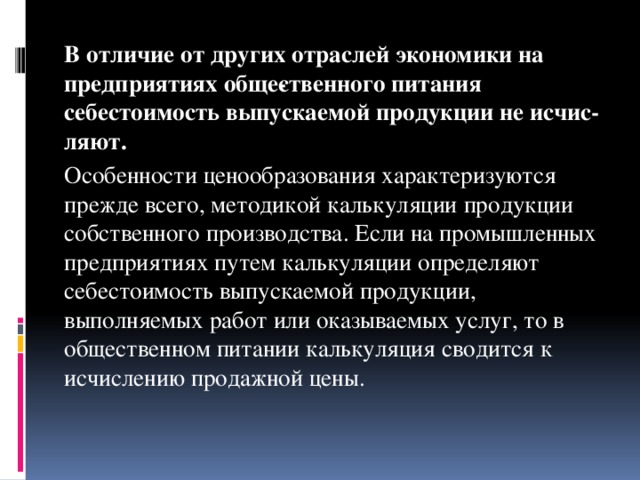 В отличие от других отраслей экономики на предприятиях обще­ственного питания себестоимость выпускаемой продукции не исчис­ляют.   Особенности ценообразования характеризуются прежде всего, методикой калькуляции продукции собственного производства. Если на промышленных предприятиях путем калькуляции определяют себестоимость выпускаемой продукции, выполняемых работ или оказываемых услуг, то в общественном питании калькуляция сводится к исчислению продажной цены.