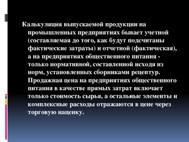 Калькуляция выпускаемой продукции на промышленных предприятиях бывает учетной (составляемая до того, как будут подсчитаны фактические затраты) и отчетной (фактическая), а на предприятиях общественного питания - только нормативной, составленной исходя из норм, установленных сборниками рецептур. Продажная цена на предприятиях общественного питания в качестве прямых затрат включает только стоимость сырья, а осталь­ные элементы и комплексные расходы отражаются в цене через торговую наценку.