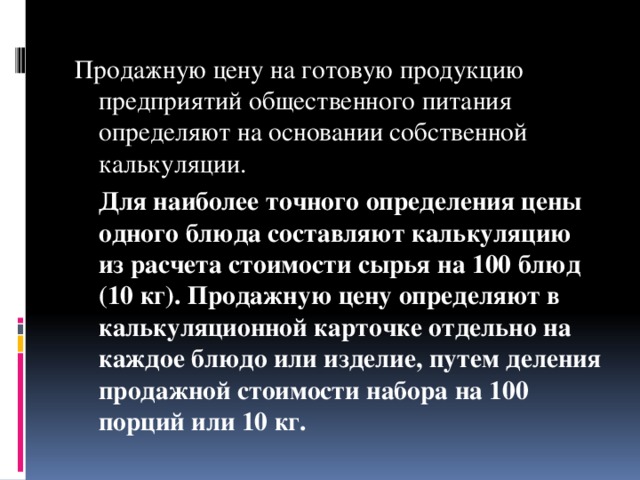 Продажную цену на готовую продукцию предприятий общественного питания определяют на основании собственной калькуляции.   Для наиболее точного определения цены одного блюда составляют калькуляцию из расчета стоимости сырья на 100 блюд (10 кг). Продажную цену определяют в калькуляционной карточке отдельно на каждое блюдо или изделие, путем деления продажной стоимости набора на 100 порций или 10 кг.