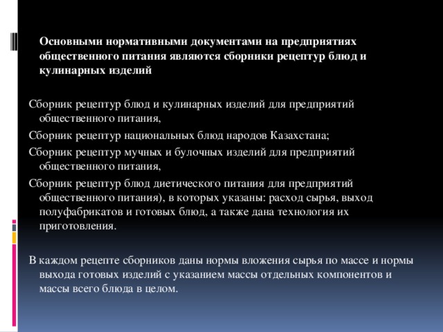 Основными нормативными документами на предприятиях общественного питания являются сборники рецептур блюд и кулинарных изделий  Сборник рецептур блюд и кулинарных изделий для предприятий общественного питания, Сборник рецептур национальных блюд народов Казахстана; Сборник рецептур мучных и булочных изделий для предприятий общественного питания, Сборник рецептур блюд диетического питания для предприятий общественного питания), в которых указаны: расход сырья, выход полуфабрикатов и готовых блюд, а также дана технология их приготовления. В каждом рецепте сборников даны нормы вложения сырья по массе и нормы выхода готовых изделий с указанием массы отдельных компонентов и массы всего блюда в целом.