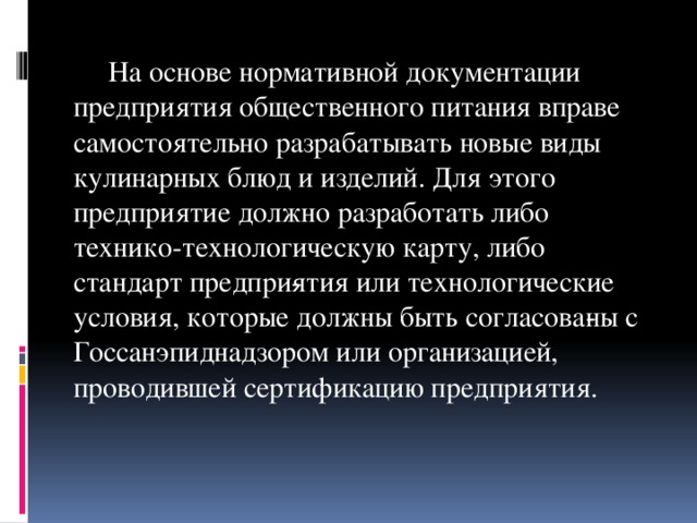 На основе нормативной документации предприятия общественного питания вправе самостоятельно разрабатывать новые виды кулинарных блюд и изделий. Для этого предприятие должно разработать либо технико-технологическую карту, либо стандарт предпри­ятия или технологические условия, которые должны быть согласова­ны с Госсанэпиднадзором или организацией, проводившей сертификацию предприятия.