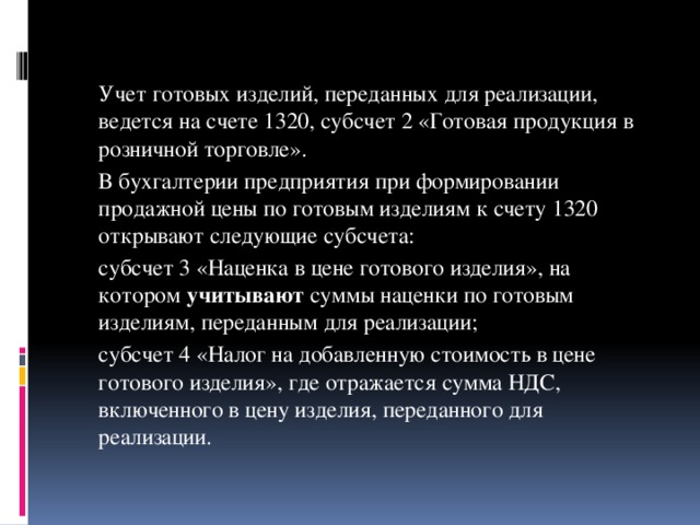 Учет готовых изделий, переданных для реализации, ведется на счете 1320, субсчет 2 «Готовая продукция в розничной торговле».   В бухгалтерии предприятия при формировании продажной цены по готовым изделиям к счету 1320 открывают следующие субсчета:   субсчет 3 «Наценка в цене готового изделия», на котором учитывают суммы наценки по готовым изделиям, переданным для реализации;   субсчет 4 «Налог на добавленную стоимость в цене готового изделия», где отражается сумма НДС, включенного в цену изделия, переданного для реализации.  