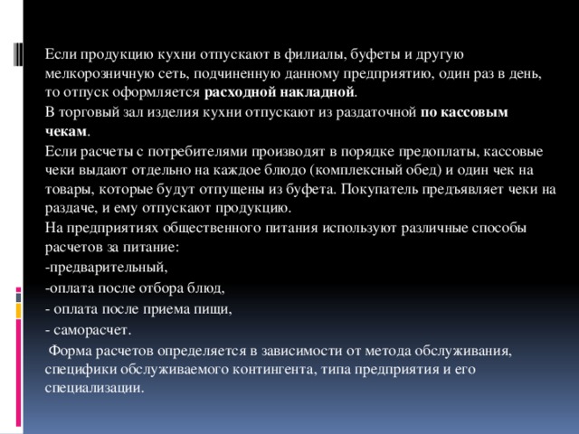 Если продукцию кухни отпускают в филиалы, буфеты и другую мелкорозничную сеть, подчиненную данному предприятию, один раз в день, то отпуск оформляется расходной накладной .   В торговый зал изделия кухни отпускают из раздаточной по кассовым чекам .   Если расчеты с потребителями производят в порядке предоплаты, кассовые чеки выдают отдельно на каждое блюдо (комплексный обед) и один чек на товары, которые будут отпущены из буфета. Покупатель предъявляет чеки на раздаче, и ему отпускают продукцию.   На предприятиях общественного питания используют различные способы расчетов за питание:   -предварительный,   -оплата после отбора блюд,   - оплата после приема пищи,   - саморасчет.    Форма расчетов определяется в зависимости от метода обслуживания, специфики обслуживаемого контингента, типа предприятия и его специализации.