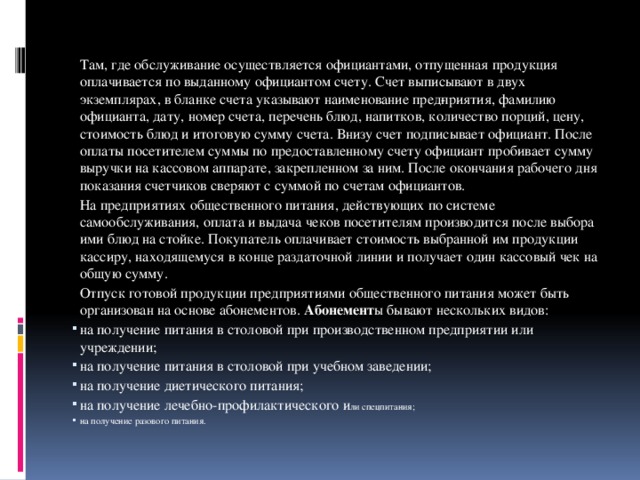 Там, где обслуживание осуществляется официантами, отпущенная продукция оплачивается по выданному официантом счету. Счет выписывают в двух экземплярах, в бланке счета указывают наименование пред­приятия, фамилию официанта, дату, номер счета, перечень блюд, напитков, количество порций, цену, стоимость блюд и итоговую сумму счета. Внизу счет подписывает официант. После оплаты посетителем суммы по предоставленному счету официант пробивает сумму выручки на кассовом аппарате, закрепленном за ним. После окончания рабочего дня показания счетчиков сверяют с суммой по счетам официантов.   На предприятиях общественного питания, действующих по системе самообслуживания, оплата и выдача чеков посетителям производится после выбора ими блюд на стойке. Покупатель оплачивает стоимость выбранной им продукции кассиру, находящемуся в конце раздаточной линии и получает один кассовый чек на общую сумму.   Отпуск готовой продукции предприятиями общественного питания может быть организован на основе абонементов. Абонемент ы бывают нескольких видов: