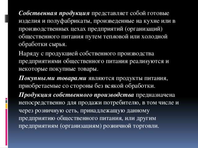 Собственная продукция представляет собой готовые изделия и полуфабрикаты, произведенные на кухне или в производственных цехах предприятий (организаций) общественного питания путем теп­ловой или холодной обработки сырья.   Наряду с продукцией собственного производства предприятиями общественного питания реали­зуются и некоторые покупные товары.   Покупными товарами являются продукты питания, приобретаемые со стороны без всякой обработки.    Продукция собственного производства предназначена непосредственно для продажи потребителю, в том числе и через розничную сеть, принадлежащую данному предприятию общественного питания, или другим предприятиям (организациям) розничной торговли.