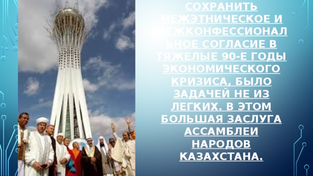 Сохранить межэтническое и межконфессиональное согласие в тяжелые 90-е годы экономического кризиса, было задачей не из легких. В этом большая заслуга Ассамблеи народов Казахстана.