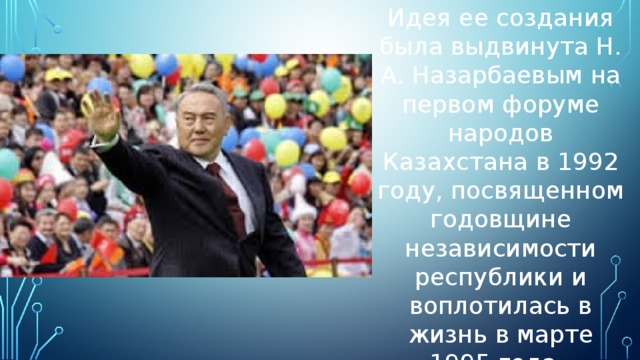 Идея ее создания была выдвинута Н. А. Назарбаевым на первом форуме народов Казахстана в 1992 году, посвященном годовщине независимости республики и воплотилась в жизнь в марте 1995 года.