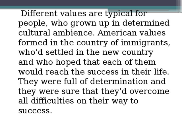 Different values are typical for people, who grown up in determined cultural ambience. American values formed in the country of immigrants, who’d settled in the new country and who hoped that each of them would reach the success in their life. They were full of determination and they were sure that they’d overcome all difficulties on their way to success.
