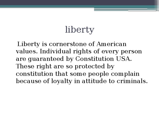 liberty  Liberty is cornerstone of American values. Individual rights of every person are guaranteed by Constitution USA. These right are so protected by constitution that some people complain because of loyalty in attitude to criminals.