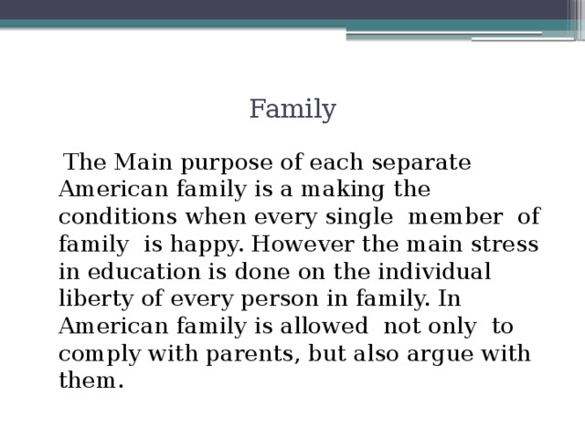 Family  The Main purpose of each separate American family is a making the conditions when every single member of family is happy. However the main stress in education is done on the individual liberty of every person in family. In American family is allowed not only to comply with parents, but also argue with them.