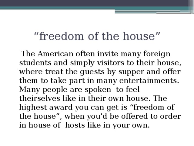 “ freedom of the house”  The American often invite many foreign students and simply visitors to their house, where treat the guests by supper and offer them to take part in many entertainments. Many people are spoken to feel theirselves like in their own house. The highest award you can get is “freedom of the house”, when you’d be offered to order in house of hosts like in your own.