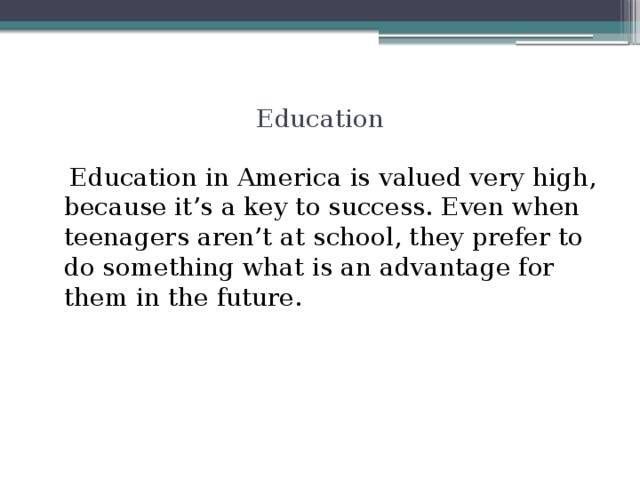 Education  Education in America is valued very high, because it’s a key to success. Even when teenagers aren’t at school, they prefer to do something what is an advantage for them in the future.